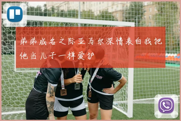 弟弟成名之际亚马尔深情表白我把他当儿子一样爱护