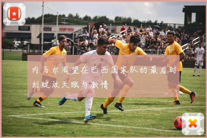内马尔渴望在巴西国家队的最后时刻绽放天赋与激情