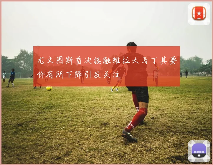 尤文图斯首次接触维拉大马丁其要价有所下降引发关注
