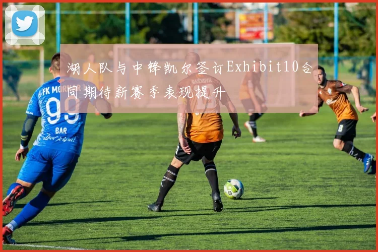 湖人队与中锋凯尔签订Exhibit10合同期待新赛季表现提升