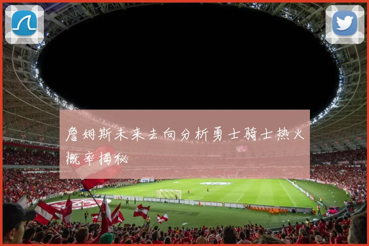 詹姆斯未来去向分析勇士骑士热火概率揭秘