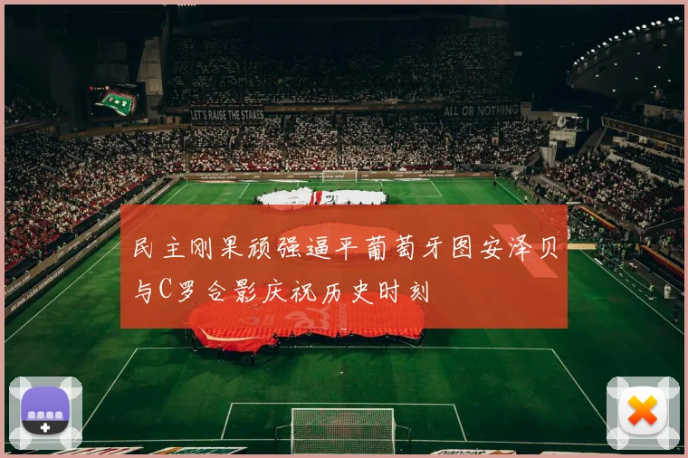 民主刚果顽强逼平葡萄牙图安泽贝与C罗合影庆祝历史时刻