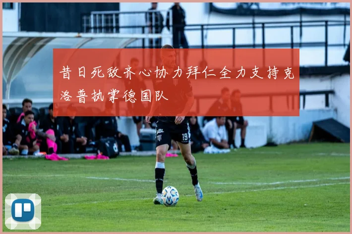 昔日死敌齐心协力拜仁全力支持克洛普执掌德国队