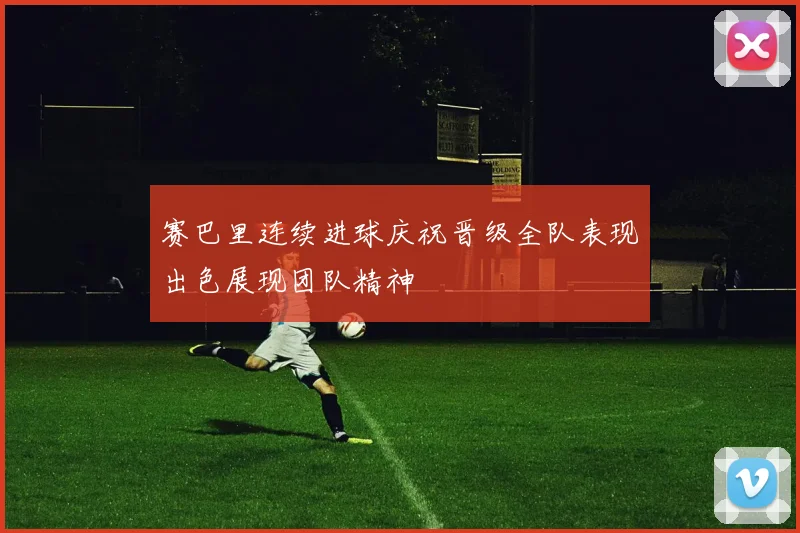 赛巴里连续进球庆祝晋级全队表现出色展现团队精神