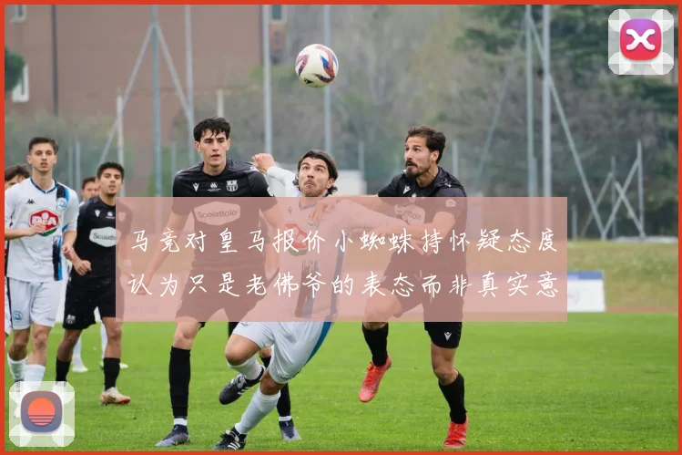 马竞对皇马报价小蜘蛛持怀疑态度认为只是老佛爷的表态而非真实意图