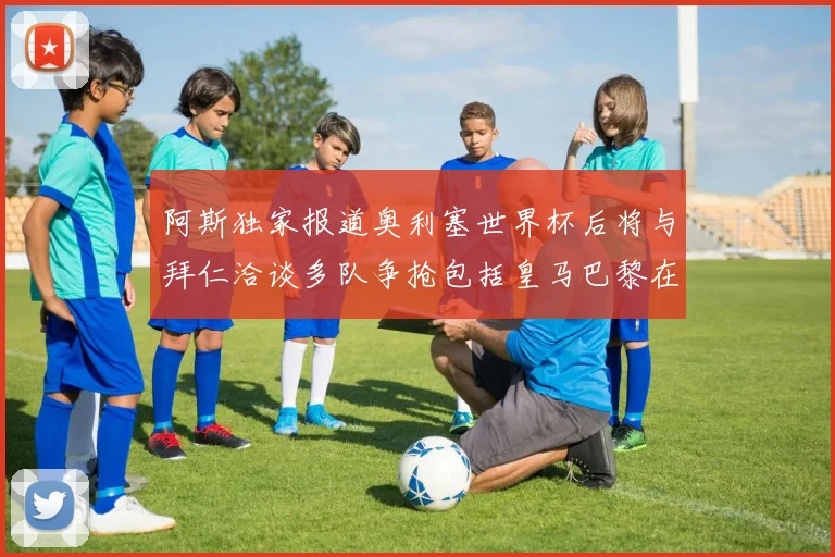 阿斯独家报道奥利塞世界杯后将与拜仁洽谈多队争抢包括皇马巴黎在内