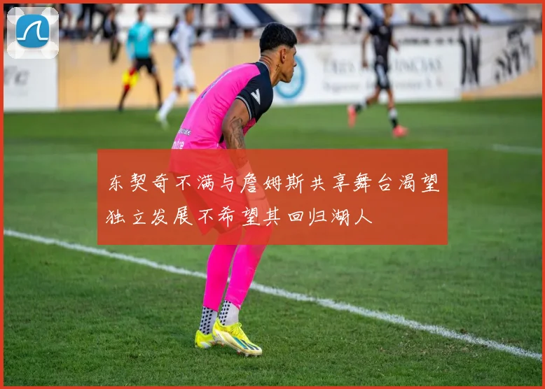 东契奇不满与詹姆斯共享舞台渴望独立发展不希望其回归湖人