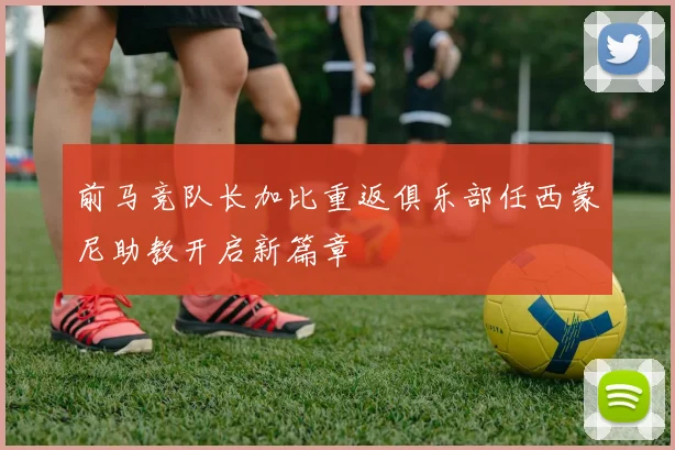 前马竞队长加比重返俱乐部任西蒙尼助教开启新篇章