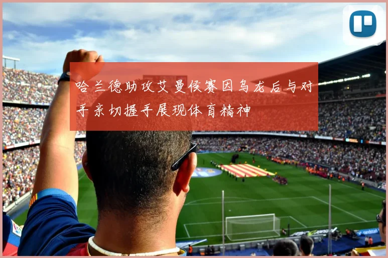 哈兰德助攻艾曼侯赛因乌龙后与对手亲切握手展现体育精神