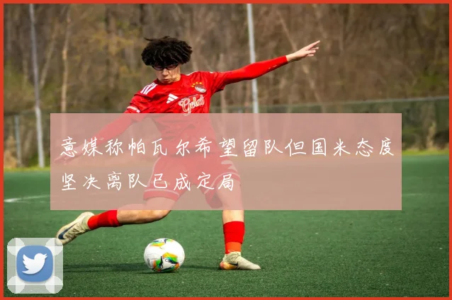 意媒称帕瓦尔希望留队但国米态度坚决离队已成定局
