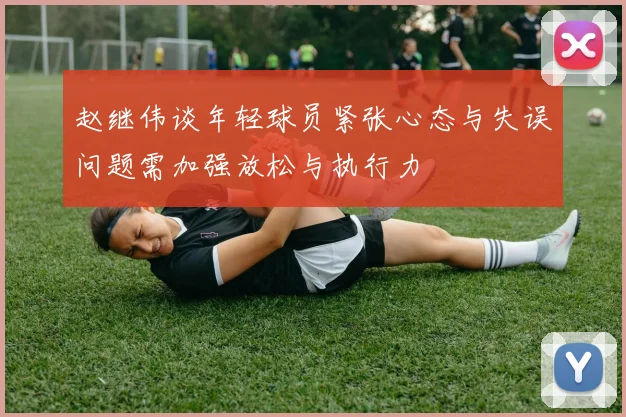 赵继伟谈年轻球员紧张心态与失误问题需加强放松与执行力