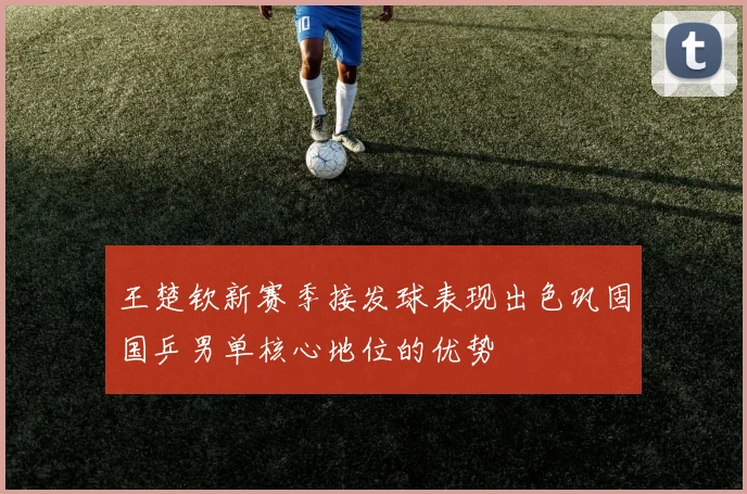 王楚钦新赛季接发球表现出色巩固国乒男单核心地位的优势