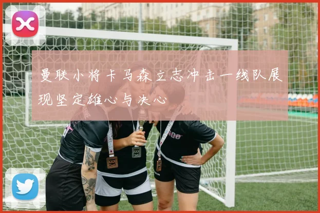 曼联小将卡马森立志冲击一线队展现坚定雄心与决心